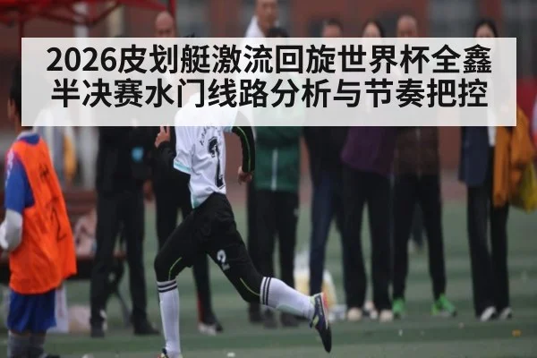 2026皮划艇激流回旋世界杯全鑫半决赛水门线路分析与节奏把控