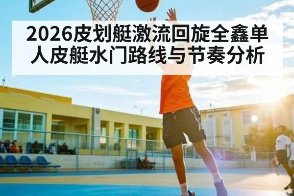 2026皮划艇激流回旋全鑫单人皮艇水门路线与节奏分析