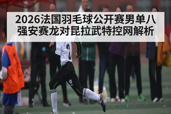 2026法国羽毛球公开赛男单八强安赛龙对昆拉武特控网解析